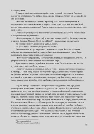 90
благоразумию.
Его сердечный мотор вновь заработал на третьей скорости, и Сильван
напрягся, представив, что тайная поклонница потеряла голову из-за него. Из-за
его шоколада.
– Вот что я вам скажу, – заявил Кристоф. – Вы можете воображать и
подозревать то, что вам хочется, а я представлю приятную мне версию. Этой
ночью она опять возвращалась? Просто моргните разок, если «да», или пару раз,
если «нет».
Сильван моргнул разок, машинально, поразившись наглости, с какой этот
блогер добивался признания.
– О, какая дерзость! – Кристоф всплеснул руками, ravi83. – Вы вернули меня
к жизни, Сильван Маркиз. Merci, merci bien!84 – воскликнул он и умчался.
Но вскоре он опять возник перед Сильваном.
– А у вас здесь, случайно, не работает Wi-Fi?
Разозлившись, мэтр смерил его гневным взглядом. Если этот сопляк
собирался пичкать свой веб-журнал ребяческими фантазиями, то мог бы из
вежливости придумать нечто оригинальное.
– Нет? Ничего страшного, – затарахтел Кристоф, не дождавшись ответа. – Я
уверен, что такая связь имеется в ближайшем кафе.
Кристоф опять исчез, пробежав через магазин. Сильван заметил, что по
пути он прикупил коробочку конфет.
«Похитительница шоколада, я люблю тебя», – гласил заголовок в журнале
Кристофа. – «Вот сижу я здесь и осторожно продавливаю оболочку конфеты
«Караки» Сильвана Маркиза. Наслаждаясь изысканной хрупкостью и нежной
начинкой, я понимаю, что нашел родственную душу. Ты тоже думаешь, что
такая вкуснотища достойна того, чтобы рискнуть жизнью и свободой ради…»
«Ну уж махнул – жизнью!» – встревоженно подумала Кэйд. Вроде бы
французская полиция не склонна с ходу палить из пушек! А что касается
свободы, то не лучше ли ей срочно сделать очередной щедрый вклад на счет
правящей политической партии на случай, если понадобится вмешательство со
стороны посла? Ее вовсе не привлекала идея оказаться в парижской тюрьме.
Блоги англоязычного мира пестрели заголовками: «Очередное покушение
Похитительницы Шоколада». Кулинарные блогеры прекрасно понимали, что
именно на французском языке львиная доля новостей, их «хлеба», сдобрена
отличным «маслом». Блогерша «Элль» писала: «Пожалуй, мне хотелось бы стать
похитительницей шоколада!» – что было наглой алчностью с ее стороны,
поскольку она сотрудничала с шоколатье Симоном Кассе. Другое объявление
гласило: «Десять легких советов по кражам шоколада: первый совет – если вам
83
Восхищенный (фр.).
84
Спасибо, большое спасибо! (фр.)
 