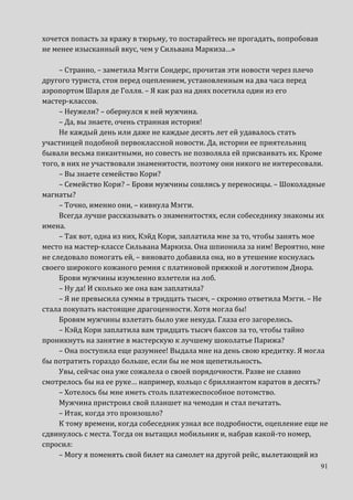 91
хочется попасть за кражу в тюрьму, то постарайтесь не прогадать, попробовав
не менее изысканный вкус, чем у Сильвана Маркиза…»
– Странно, – заметила Мэгги Сондерс, прочитав эти новости через плечо
другого туриста, стоя перед оцеплением, установленным на два часа перед
аэропортом Шарля де Голля. – Я как раз на днях посетила один из его
мастер-классов.
– Неужели? – обернулся к ней мужчина.
– Да, вы знаете, очень странная история!
Не каждый день или даже не каждые десять лет ей удавалось стать
участницей подобной первоклассной новости. Да, истории ее приятельниц
бывали весьма пикантными, но совесть не позволяла ей присваивать их. Кроме
того, в них не участвовали знаменитости, поэтому они никого не интересовали.
– Вы знаете семейство Кори?
– Семейство Кори? – Брови мужчины сошлись у переносицы. – Шоколадные
магнаты?
– Точно, именно они, – кивнула Мэгги.
Всегда лучше рассказывать о знаменитостях, если собеседнику знакомы их
имена.
– Так вот, одна из них, Кэйд Кори, заплатила мне за то, чтобы занять мое
место на мастер-классе Сильвана Маркиза. Она шпионила за ним! Вероятно, мне
не следовало помогать ей, – виновато добавила она, но в утешение коснулась
своего широкого кожаного ремня с платиновой пряжкой и логотипом Диора.
Брови мужчины изумленно взлетели на лоб.
– Ну да! И сколько же она вам заплатила?
– Я не превысила суммы в тридцать тысяч, – скромно ответила Мэгги. – Не
стала покупать настоящие драгоценности. Хотя могла бы!
Бровям мужчины взлетать было уже некуда. Глаза его загорелись.
– Кэйд Кори заплатила вам тридцать тысяч баксов за то, чтобы тайно
проникнуть на занятие в мастерскую к лучшему шоколатье Парижа?
– Она поступила еще разумнее! Выдала мне на день свою кредитку. Я могла
бы потратить гораздо больше, если бы не моя щепетильность.
Увы, сейчас она уже сожалела о своей порядочности. Разве не славно
смотрелось бы на ее руке… например, кольцо с бриллиантом каратов в десять?
– Хотелось бы мне иметь столь платежеспособное потомство.
Мужчина пристроил свой планшет на чемодан и стал печатать.
– Итак, когда это произошло?
К тому времени, когда собеседник узнал все подробности, оцепление еще не
сдвинулось с места. Тогда он вытащил мобильник и, набрав какой-то номер,
спросил:
– Могу я поменять свой билет на самолет на другой рейс, вылетающий из
 