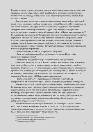93
Парижа, сочетая ее с составлением отчетов по «Девон канди» для отца, поэтому
захватила на прогулку по Сене свой ноутбук. Хотя широкое распространение
Wi-Fi невольно побуждало отвлекаться на просмотр кулинарных блогов. И ее
пальцы замерзли.
Она сидела на холодных камнях, возвышавшихся над бурой речной водой,
слева от нее взмывали в небеса контрфорсы собора Парижской Богоматери, и по
обе стороны изгибались арки мостов. Всякий раз, когда мимо проплывали
экскурсионные речные трамвайчики с туристами на борту, из охрипшего
громкоговорителя доносился вечный парижский хит «Жизнь в розовом свете»85.
Порывы ветра взметали у ног Кэйд желто-коричневую и огненно-рыжую листву,
сорванную с платанов, окаймлявших верхнюю и нижнюю набережные Сены.
Платаны, такие красивые летом, уже не шумели листвой, а скорее кутались в
остатки своих буровато-желтых одеяний, нехотя расставаясь с последними
листьями. Париж терял летнюю joie de vivre86, смиряясь с тоскливой простудой в
мечтах о грядущих переменах.
– Мне не удалось отыскать его рецепты, дедушка!
– Если он сообразительный, то запирает их по ночам. Как у тебя с
талантами медвежатника?
– Ты имеешь в виду сейф? Игра может обернуться паранойей!
– Конечно, – согласился он. – Я хотел сказать, что наши-то записи надежно
спрятаны в сейфе, да еще и зашифрованы, хотя наш шоколад имеет особую
важность. Люди готовы есть его ежедневно. А его продукция просто роскошный
пустячок для богачей, уже имеющих все, что можно купить за деньги. Кстати, ты
не заметила каких-либо признаков того, что он проводит эксперименты со
шпинатом? Или с капустой? Капуста ведь так полезна.
– Toute seule, chérie?87 – вдруг раздался мужской голос, и Кэйд,
отвернувшись от заставки с видом Сены на ноутбуке, недоуменно оглянулась.
В своем городке Кэйд редко привлекала внимание случайных незнакомцев.
Во-первых, очень мало там было этих незнакомцев. А во-вторых, если таковые
подкатывались к ней, то у них имелись тайные планы с перспективой на
миллиард долларов. Они с сестрой Джейми знали, что лишь редкий из
потенциальных женихов не потребовал бы с них после свадьбы содержания,
желая урвать жирный кусок от шоколадной империи Кори, поэтому не
собирались отдаваться в руки врага.
Подобное знание было отвратительным, но такова реальность. Деньги
могут защитить от множества невзгод, но, к несчастью, мало защищают от
опасной привязанности к человеку, которому захотелось воспользоваться ими.
Более того, они даже порождают такую опасность.
85
Знаменитая песня Эдит Пиаф на музыку Луи Гульельми.
86
Радость бытия, наслаждение жизнью (фр.).
87
Совсем одна, милая? (фр.)
 