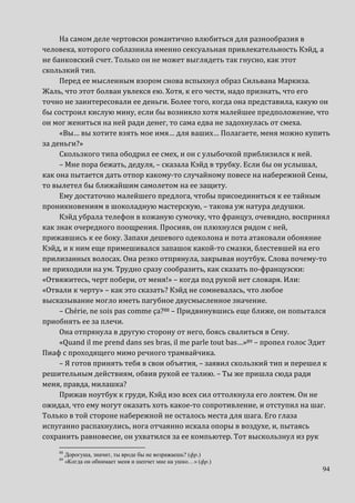 94
На самом деле чертовски романтично влюбиться для разнообразия в
человека, которого соблазнила именно сексуальная привлекательность Кэйд, а
не банковский счет. Только он не может выглядеть так гнусно, как этот
скользкий тип.
Перед ее мысленным взором снова вспыхнул образ Сильвана Маркиза.
Жаль, что этот болван увлекся ею. Хотя, к его чести, надо признать, что его
точно не заинтересовали ее деньги. Более того, когда она представила, какую он
бы состроил кислую мину, если бы возникло хотя малейшее предположение, что
он мог жениться на ней ради денег, то сама едва не задохнулась от смеха.
«Вы… вы хотите взять мое имя… для ваших… Полагаете, меня можно купить
за деньги?»
Скользкого типа ободрил ее смех, и он с улыбочкой приблизился к ней.
– Мне пора бежать, дедуля, – сказала Кэйд в трубку. Если бы он услышал,
как она пытается дать отпор какому-то случайному повесе на набережной Сены,
то вылетел бы ближайшим самолетом на ее защиту.
Ему достаточно малейшего предлога, чтобы присоединиться к ее тайным
проникновениям в шоколадную мастерскую, – такова уж натура дедушки.
Кэйд убрала телефон в кожаную сумочку, что француз, очевидно, воспринял
как знак очередного поощрения. Просияв, он плюхнулся рядом с ней,
прижавшись к ее боку. Запахи дешевого одеколона и пота атаковали обоняние
Кэйд, и к ним еще примешивался запашок какой-то смазки, блестевшей на его
прилизанных волосах. Она резко отпрянула, закрывая ноутбук. Слова почему-то
не приходили на ум. Трудно сразу сообразить, как сказать по-французски:
«Отвяжитесь, черт побери, от меня!» – когда под рукой нет словаря. Или:
«Отвали к черту» – как это сказать? Кэйд не сомневалась, что любое
высказывание могло иметь пагубное двусмысленное значение.
– Chérie, ne sois pas comme ça?88 – Придвинувшись еще ближе, он попытался
приобнять ее за плечи.
Она отпрянула в другую сторону от него, боясь свалиться в Сену.
«Quand il me prend dans ses bras, il me parle tout bas…»89 – пропел голос Эдит
Пиаф с проходящего мимо речного трамвайчика.
– Я готов принять тебя в свои объятия, – заявил скользкий тип и перешел к
решительным действиям, обвив рукой ее талию. – Ты же пришла сюда ради
меня, правда, милашка?
Прижав ноутбук к груди, Кэйд изо всех сил оттолкнула его локтем. Он не
ожидал, что ему могут оказать хоть какое-то сопротивление, и отступил на шаг.
Только в той стороне набережной не осталось места для шага. Его глаза
испуганно распахнулись, нога отчаянно искала опоры в воздухе, и, пытаясь
сохранить равновесие, он ухватился за ее компьютер. Тот выскользнул из рук
88
Дорогуша, значит, ты вроде бы не возражаешь? (фр.)
89
«Когда он обнимает меня и шепчет мне на ушко…» (фр.)
 