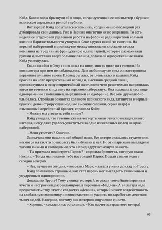 95
Кэйд. Капли воды брызнули ей в лицо, когда мужчина и ее компьютер с бурным
всплеском скрылись в речной глубине.
Вот зараза! Кэйд попыталась вспомнить, когда именно последний раз
дублировала свои данные. Уже в Париже она точно их не сохраняла. То есть
неделя ее штурмовой удаленной работы на фабрике ради короткой вольной
жизни в Париже только что утонула в Сене в руках какой-то скотины. На
верхней набережной в промежутке между книжными киосками стояла
компания из трех явных француженок и двух парней, которые размахивали
руками и, выставив вверх большие пальцы, делали ей одобрительные знаки.
Кэйд усмехнулась.
Свалившийся в Сену тип всплыл на поверхность ниже по течению. Но
компьютера при нем не наблюдалось. Да в любом случае вряд ли электроника
переживет купание в реке. Пловец ругался, отплевывался и кашлял, Кэйд
бросила на него презрительный взгляд и, выставив средний палец,
присовокупила к нему непристойный жест, после чего решительно направилась
вверх по течению к подъему на верхнюю набережную. Она подошла к лестнице
одновременно с компанией, выразившей ей одобрение. Все они дружелюбно
улыбались. Стройная брюнетка холеного парижского вида, затянутая в черные
брючки, демонстрирующая модные высокие сапожки, серый шарф и
изысканный серебряный браслет, спросила Кэйд:
– Можем мы угостить тебя вином?
Кэйд увидела, что течение уже на четверть мили отнесло незадачливого
наглеца, и ему даже удалось ухватиться за одно из железных колец на краю
набережной.
– Меня угостить? Конечно.
За полчаса они нашли с ней общий язык. Все пятеро оказались студентами,
несмотря на то, что по возрасту были близки к ней. Но эти парижане выглядели
такими юными и свободными, что в Кэйд вдруг вспыхнула зависть.
– Ты приехала посмотреть Париж? – спросила брюнетка, которую звали
Николь. – Тогда мы покажем тебе настоящий Париж. Пошли с нами гулять
сегодня вечером.
– Нет, лучше не сегодня, – возразил Марк, – завтра у меня доклад по Прусту.
Кэйд показалось странным, как этот парень мог выглядеть таким юным и
умудренным одновременно.
Доклад по Прусту? Тому умнику, который, отражая тончайшие переливы
чувств и настроений, разрекламировал пирожные «Мадлен». А ей завтра надо
предоставить отцу отчет о сладостях «Девона», который может воздействовать
на глобальную экономику и непосредственно ударить по заработкам десятков
тысяч людей. Наверное, поэтому она потеряла ощущение юности.
– Хорошо, – согласились остальные. – Как насчет завтрашнего вечера?
 