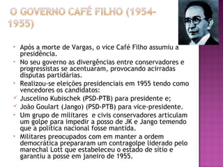 • Após a morte de Vargas, o vice Café Filho assumiu a
presidência.
• No seu governo as divergências entre conservadores e
progressistas se acentuaram, provocando acirradas
disputas partidárias.
• Realizou-se eleições presidenciais em 1955 tendo como
vencedores os candidatos:
 Juscelino Kubischek (PSD-PTB) para presidente e;
 João Goulart (Jango) (PSD-PTB) para vice-presidente.
• Um grupo de militares e civis conservadores articulam
um golpe para impedir a posso de JK e Jango temendo
que a política nacional fosse mantida.
• Militares preocupados com em manter a ordem
democrática prepararam um contragolpe liderado pelo
marechal Lott que estabeleceu o estado de sítio e
garantiu a posse em janeiro de 1955.
 