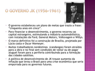 • O governo estabeleceu um plano de metas que trazia a frase:
“cinquenta anos em cinco”.
• Para financiar o desenvolvimento, o governo recorreu ao
capital estrangeiro, estimulando a indústria automobilística,
com instalações da Ford, General Motors, Volksvagem e Willys.
• O marco definitivo foi a construção de Brasília, projetada por
Lúcio costa e Oscar Niemeyer.
• Muitos trabalhadores nordestinos (candangos) foram atraídos
para a obra e no final sem condições de voltar ou de pagar
aluguel foram para a periferia contribuindo para a formação
das cidades-satélites.
• A política de desenvolvimento de JK trouxe aumento da
inflação que levou o Brasil para uma crise econômica que seria
empurrada para os governos futuros.
 