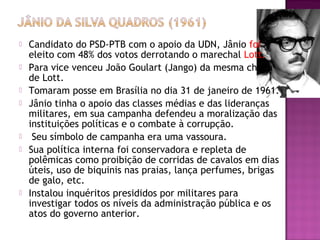  Candidato do PSD-PTB com o apoio da UDN, Jânio foi
eleito com 48% dos votos derrotando o marechal Lott.
 Para vice venceu João Goulart (Jango) da mesma chapa
de Lott.
 Tomaram posse em Brasília no dia 31 de janeiro de 1961.
 Jânio tinha o apoio das classes médias e das lideranças
militares, em sua campanha defendeu a moralização das
instituições políticas e o combate à corrupção.
 Seu símbolo de campanha era uma vassoura.
 Sua política interna foi conservadora e repleta de
polêmicas como proibição de corridas de cavalos em dias
úteis, uso de biquinis nas praias, lança perfumes, brigas
de galo, etc.
 Instalou inquéritos presididos por militares para
investigar todos os níveis da administração pública e os
atos do governo anterior.
 