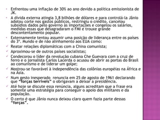• Enfrentou uma inflação de 30% ao ano devido a política emissionista de
JK.
• A dívida externa atingia 3,8 bilhões de dólares e para controlá-la Jânio
adotou corte nos gastos públicos, restringiu o crédito, cancelou
subsídios dados pelo governo às importações e congelou os salários,
medidas essas que desagradaram o FMI e trouxe grande
descontentamento popular.
• Externamente tentou assumir uma posição de liderança entre os países
do 3º. Mundo e de não alinhamento aos EUA como:
 Reatar relações diplomáticas com a China comunista;
 Aproximou-se de outros países socialistas;
 Condecorou o líder da revolução cubana Che Guevara com a cruz de
ferro e o jornalista Carlos Lacerda o acusou de abrir as portas do Brasil
ao comunismo e de liderar um golpe;
 Mostrou-se favorável à independência das colônias européias na África e
na Ásia.
 Num gesto inesperado renuncia em 25 de agosto de 1961 declarando
que “forças terríveis” o obrigavam a deixar a presidência.
 Até hoje se discute essa renúncia, alguns acreditam que a frase era
somente uma estratégia para conseguir o apoio dos militares e da
população.
 O certo é que Jânio nunca deixou claro quem fazia parte dessas
“forças”.
 