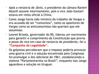  Após a renúncia de Jânio, o presidente da câmara Ranieri
Mazzili assume interinamente, pois o vice João Goulart
estava em visita oficial à China.
 Como Jango havia sido ministro do trabalho de Vargas e
era acusado de ser “comunista”, tanto os opositores de
Vargas como os anticomunistas não queriam que ele
assumisse.
 Leonel Brizola, governador do RS, liderou um movimento
para garantir o cumprimento da Constituição que previa
a posse do vice em caso de renúncia do presidente, foi a
“Campanha da Legalidade”.
 Os golpistas perceberam que o impasse poderia provocar
uma guerra civil e a solução encontrada pelo Congresso
foi promulgar o Ato Adicional de 1961, estabelecendo o
sistema “Parlamentarista no Brasil”, enquanto isso Jango
aguardava a solução no Uruguai.
 
