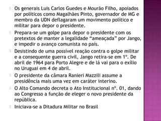  Os generais Luis Carlos Guedes e Mourão Filho, apoiados
por políticos como Magalhães Pinto, governador de MG e
membro da UDN deflagaram um movimento político e
militar para depor o presidente.
 Prepara-se um golpe para depor o presidente com os
pretextos de manter a legalidade “ameaçada” por Jango,
e impedir o avanço comunista no país.
 Desistindo de uma possível reação contra o golpe militar
e a consequente guerra civil, Jango retira-se em 1º. De
abril de 1964 para Porto Alegre e de lá vai para o exílio
no Uruguai em 4 de abril.
 O presidente da câmara Ranieri Mazzili assume a
presidência mais uma vez em caráter interino.
 O Alto Comando decreta o Ato Institucional nº. 01, dando
ao Congresso a função de eleger o novo presidente da
república.
 Iniciava-se a Ditadura Militar no Brasil
 