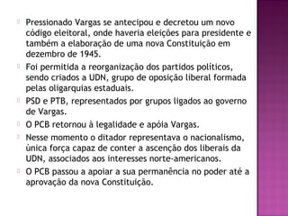  Pressionado Vargas se antecipou e decretou um novo
código eleitoral, onde haveria eleições para presidente e
também a elaboração de uma nova Constituição em
dezembro de 1945.
 Foi permitida a reorganização dos partidos políticos,
sendo criados a UDN, grupo de oposição liberal formada
pelas oligarquias estaduais.
 PSD e PTB, representados por grupos ligados ao governo
de Vargas.
 O PCB retornou à legalidade e apóia Vargas.
 Nesse momento o ditador representava o nacionalismo,
única força capaz de conter a ascenção dos liberais da
UDN, associados aos interesses norte-americanos.
 O PCB passou a apoiar a sua permanência no poder até a
aprovação da nova Constituição.
 