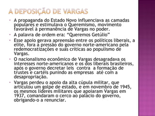 • A propaganda do Estado Novo influenciava as camadas
populares e estimulava o Queremismo, movimento
favorável à permanência de Vargas no poder.
• A palavra de ordem era: “Queremos Getúlio”
• Esse apoio gerava apreensão entre os políticos liberais, a
elite, fora a pressão do governo norte-americano pela
redemocratizações e suas críticas ao populismo de
Vargas.
• O nacionalismo econômico de Vargas desagradava os
interesses norte-americanos e os dos liberais brasileiros,
após o governo decretar leis contra a formação de
trustes e cartéis punindo as empresas até com a
desapropriação.
• Vargas perdeu o apoio da alta cúpula militar, que
articulou um golpe de estado, e em novembro de 1945,
os mesmos líderes militares que apoiaram Vargas em
1937, comandaram o cerco ao palácio do governo,
obrigando-o a renunciar.
 