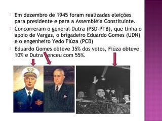  Em dezembro de 1945 foram realizadas eleições
para presidente e para a Assembléia Constituinte.
 Concorreram o general Dutra (PSD-PTB), que tinha o
apoio de Vargas, o brigadeiro Eduardo Gomes (UDN)
e o engenheiro Yedo Fiúza (PCB)
 Eduardo Gomes obteve 35% dos votos, Fiúza obteve
10% e Dutra venceu com 55%.
 