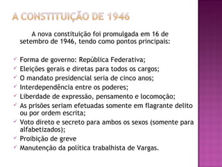A nova constituição foi promulgada em 16 de
setembro de 1946, tendo como pontos principais:
 Forma de governo: República Federativa;
 Eleições gerais e diretas para todos os cargos;
 O mandato presidencial seria de cinco anos;
 Interdependência entre os poderes;
 Liberdade de expressão, pensamento e locomoção;
 As prisões seriam efetuadas somente em flagrante delito
ou por ordem escrita;
 Voto direto e secreto para ambos os sexos (somente para
alfabetizados);
 Proibição de greve
 Manutenção da política trabalhista de Vargas.
 