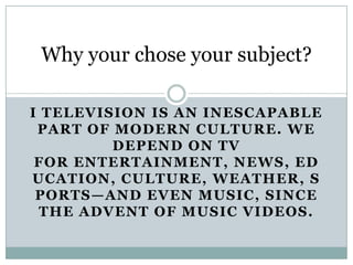 Why your chose your subject? I Television is an inescapable part of modern culture. We depend on TV for entertainment, news, education, culture, weather, sports—and even music, since the advent of music videos. 