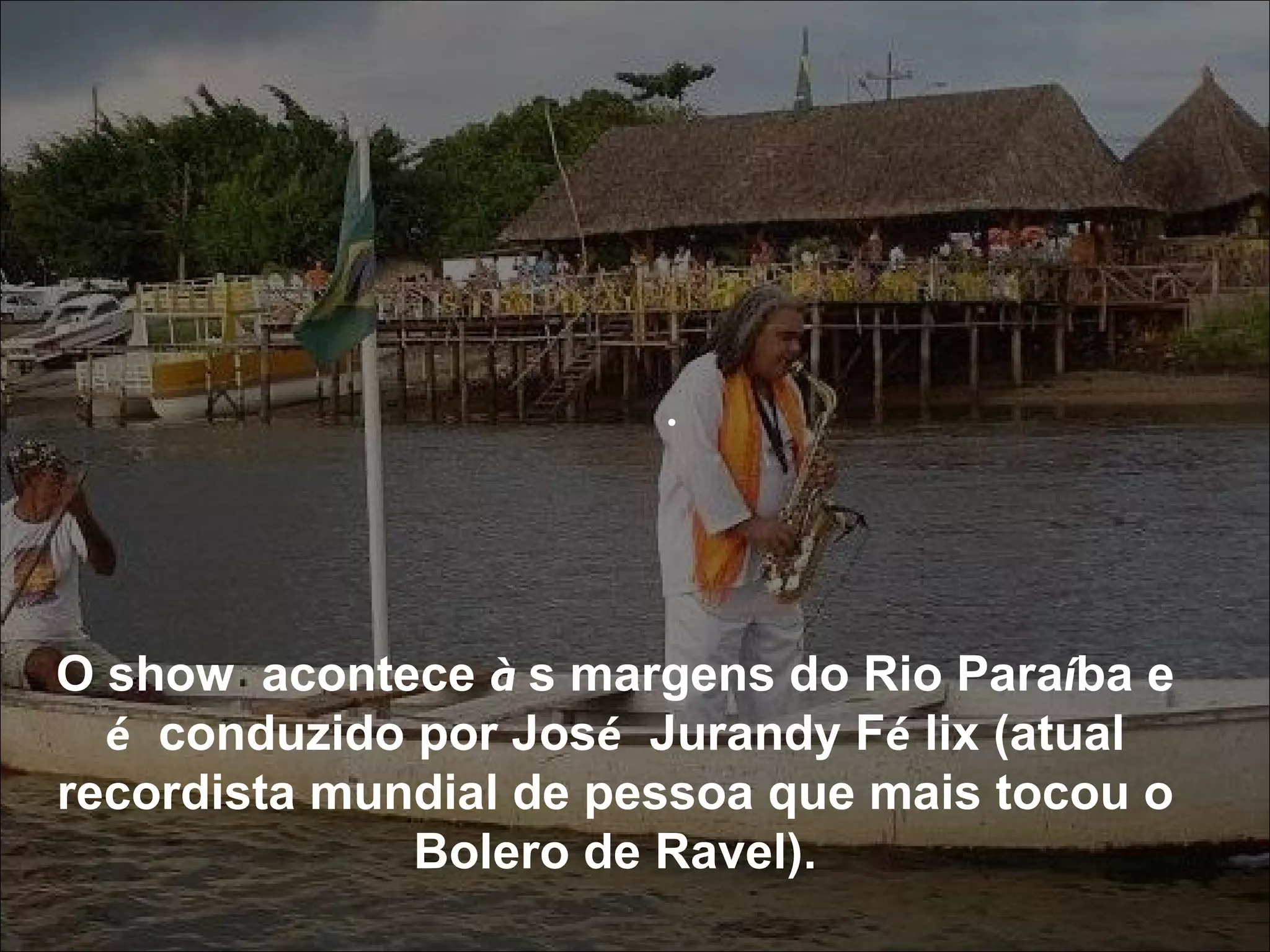 .  O show  acontece  à s margens do Rio Para í ba e  é  conduzido por Jos é  Jurandy F é lix (atual recordista mundial de pessoa que mais tocou o Bolero de Ravel). 