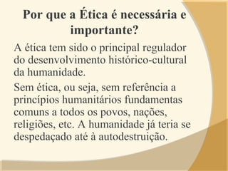 Por que a Ética é necessária e
importante?
A ética tem sido o principal regulador
do desenvolvimento histórico-cultural
da humanidade.
Sem ética, ou seja, sem referência a
princípios humanitários fundamentas
comuns a todos os povos, nações,
religiões, etc. A humanidade já teria se
despedaçado até à autodestruição.
 