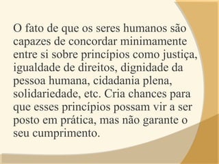 O fato de que os seres humanos são
capazes de concordar minimamente
entre si sobre princípios como justiça,
igualdade de direitos, dignidade da
pessoa humana, cidadania plena,
solidariedade, etc. Cria chances para
que esses princípios possam vir a ser
posto em prática, mas não garante o
seu cumprimento.
 