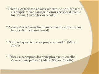 ‘’Ética é a capacidade de cada ser humano de olhar para a
sua própria vida e conseguir tomar decisões diferente
dos demais. ( autor desconhecido)
‘’A consciência é o melhor livro de moral e o que menos
de consulta.’’ (Blaise Pascal)
‘’No Brasil quem tem ética parece anormal.’’ (Mário
Covas)
‘’ Ética é a concepção dos principíos que eu escolho,
Moral é a sua prática.’’( Mário Sérgio Cortella)
 