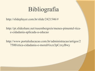 Bibliografia
http://slideplayer.com.br/slide/2421546/#
http://pt.slideshare.net/rusembergreis/menes-pimentel-tica-
e-cidadania-aplicada-a-educao
http://www.portaleducacao.com.br/administracao/artigos/2
7500/etica-cidadania-e-moral#ixzz3pCzxyBwy
 