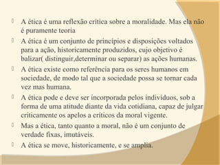  A ética é uma reflexão crítica sobre a moralidade. Mas ela não
é puramente teoria
 A ética é um conjunto de princípios e disposições voltados
para a ação, historicamente produzidos, cujo objetivo é
balizar( distinguir,determinar ou separar) as ações humanas.
 A ética existe como referência para os seres humanos em
sociedade, de modo tal que a sociedade possa se tornar cada
vez mas humana.
 A ética pode e deve ser incorporada pelos indivíduos, sob a
forma de uma atitude diante da vida cotidiana, capaz de julgar
criticamente os apelos a críticos da moral vigente.
 Mas a ética, tanto quanto a moral, não é um conjunto de
verdade fixas, imutáveis.
 A ética se move, historicamente, e se amplia.
 