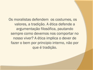 Os moralistas defendem os costumes, os
valores, a tradição. A ética defende a
argumentação filosófica, pautando
sempre como devemos nos comportar no
nosso viver? A ética implica o dever de
fazer o bem por principio interno, não por
que é tradição.
 