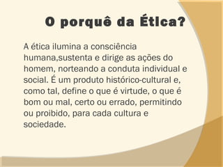 O porquê da Ética?
A ética ilumina a consciência
humana,sustenta e dirige as ações do
homem, norteando a conduta individual e
social. É um produto histórico-cultural e,
como tal, define o que é virtude, o que é
bom ou mal, certo ou errado, permitindo
ou proibido, para cada cultura e
sociedade.
 