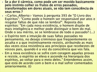  Se a dor é cármica, como pode um ser movido basicamente
pelo instinto colher os frutos de erros passados,
transformados em dores atuais, se não tem consciência de
seus erros ?
 <Carlos_Alberto> Vamos à pergunta 393 de "O Livro dos
Espíritos": "Como pode o homem ser responsável por atos e
resgatar faltas de que não se lembra?". Reposta dos
espíritos: "Em cada nova existência, o homem dispõe de
mais inteligência e melhor pode distinguir o bem do mal.
Onde o seu mérito, se se lembrasse de todo o passado? (...)
 o Espírito tem a intuição de suas faltas passadas no
pensamento, no desejo criminoso que freqüentemente os
assalta e a que instintivamente resistis, atribuindo as mais
das vezes essa resistência aos princípios que recebestes de
vossos pais, quando é a voz da consciência que vos fala.
 Em a nova existência se sofre com coragem aquelas provas
e resiste, o espírito se eleva e ascende na hierarquia dos
espíritos, ao voltar para o meio deles." Entendemos assim,
que está de acordo com o bem e o mal sofrer comentados
anteriormente. (t)
 