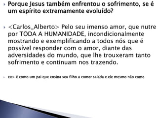  Porque Jesus também enfrentou o sofrimento, se é
um espírito extremamente evoluído?
 <Carlos_Alberto> Pelo seu imenso amor, que nutre
por TODA A HUMANIDADE, incondicionalmente
mostrando e exemplificando a todos nós que é
possível responder com o amor, diante das
adversidades do mundo, que lhe trouxeram tanto
sofrimento e continuam nos trazendo.
 ex> é como um pai que ensina seu filho a comer salada e ele mesmo não come.
 