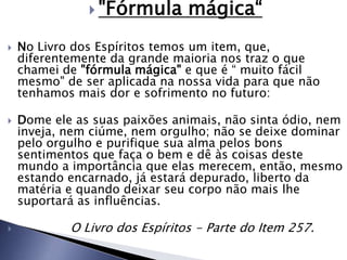  "Fórmula mágica“
 No Livro dos Espíritos temos um item, que,
diferentemente da grande maioria nos traz o que
chamei de "fórmula mágica" e que é “ muito fácil
mesmo" de ser aplicada na nossa vida para que não
tenhamos mais dor e sofrimento no futuro:
 Dome ele as suas paixões animais, não sinta ódio, nem
inveja, nem ciúme, nem orgulho; não se deixe dominar
pelo orgulho e purifique sua alma pelos bons
sentimentos que faça o bem e dê às coisas deste
mundo a importância que elas merecem, então, mesmo
estando encarnado, já estará depurado, liberto da
matéria e quando deixar seu corpo não mais lhe
suportará as influências.
 O Livro dos Espíritos - Parte do Item 257.
 