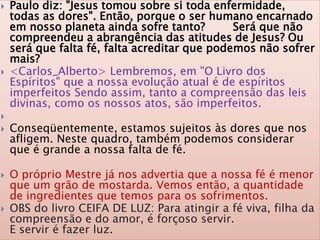  Paulo diz: "Jesus tomou sobre si toda enfermidade,
todas as dores". Então, porque o ser humano encarnado
em nosso planeta ainda sofre tanto? Será que não
compreendeu a abrangência das atitudes de Jesus? Ou
será que falta fé, falta acreditar que podemos não sofrer
mais?
 <Carlos_Alberto> Lembremos, em "O Livro dos
Espíritos" que a nossa evolução atual é de espíritos
imperfeitos Sendo assim, tanto a compreensão das leis
divinas, como os nossos atos, são imperfeitos.

 Conseqüentemente, estamos sujeitos às dores que nos
afligem. Neste quadro, também podemos considerar
que é grande a nossa falta de fé.
 O próprio Mestre já nos advertia que a nossa fé é menor
que um grão de mostarda. Vemos então, a quantidade
de ingredientes que temos para os sofrimentos.
 OBS do livro CEIFA DE LUZ: Para atingir a fé viva, filha da
compreensão e do amor, é forçoso servir.
E servir é fazer luz.
 