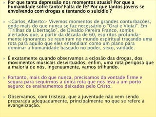  Por que tanta depressão nos momentos atuais? Por que a
humanidade sofre tanto? Falta de fé? Por que tantos jovens se
envolvendo com drogas e tentando o suicídio ?
 <Carlos_Alberto> Vivemos momentos de grandes conturbações,
onde mais do que nunca se faz necessário o "Orai e Vigiai". Em
"Trilhas da Libertação", de Divaldo Pereira Franco, somos
alertados que, a partir da década de 60, espíritos profunda-
mente ignorantes se reuniram no mundo espiritual traçando uma
rota para aquilo que eles entendiam como um plano para
dominar a humanidade baseado no poder, sexo, vaidade.
 É exatamente quando observamos a eclosão das drogas, dos
movimentos musicais desvirtuados, enfim, uma rota perigosa que
a maioria de nós, ingenuamente, vamos trilhando.
 Portanto, mais do que nunca, precisamos da vontade firme e
segura para seguirmos a única rota que nos leva a um porto
seguro: os ensinamentos deixados pelo Cristo.
 Observamos, com tristeza, que a juventude não vem sendo
preparada adequadamente, principalmente no que se refere à
evangelização.
 