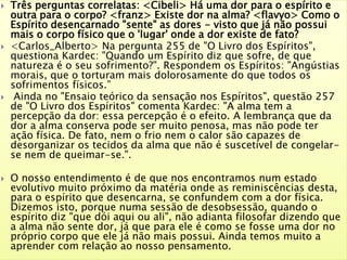  Três perguntas correlatas: <Cibeli> Há uma dor para o espírito e
outra para o corpo? <franz> Existe dor na alma? <flavyo> Como o
Espírito desencarnado "sente" as dores - visto que já não possui
mais o corpo físico que o 'lugar' onde a dor existe de fato?
 <Carlos_Alberto> Na pergunta 255 de "O Livro dos Espíritos",
questiona Kardec: "Quando um Espírito diz que sofre, de que
natureza é o seu sofrimento?". Respondem os Espíritos: "Angústias
morais, que o torturam mais dolorosamente do que todos os
sofrimentos físicos.”
 Ainda no "Ensaio teórico da sensação nos Espíritos", questão 257
de "O Livro dos Espíritos" comenta Kardec: "A alma tem a
percepção da dor: essa percepção é o efeito. A lembrança que da
dor a alma conserva pode ser muito penosa, mas não pode ter
ação física. De fato, nem o frio nem o calor são capazes de
desorganizar os tecidos da alma que não é suscetível de congelar-
se nem de queimar-se.".
 O nosso entendimento é de que nos encontramos num estado
evolutivo muito próximo da matéria onde as reminiscências desta,
para o espírito que desencarna, se confundem com a dor física.
Dizemos isto, porque numa sessão de desobsessão, quando o
espírito diz "que dói aqui ou ali", não adianta filosofar dizendo que
a alma não sente dor, já que para ele é como se fosse uma dor no
próprio corpo que ele já não mais possui. Ainda temos muito a
aprender com relação ao nosso pensamento.
 