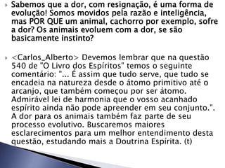  Sabemos que a dor, com resignação, é uma forma de
evolução! Somos movidos pela razão e inteligência,
mas POR QUE um animal, cachorro por exemplo, sofre
a dor? Os animais evoluem com a dor, se são
basicamente instinto?
 <Carlos_Alberto> Devemos lembrar que na questão
540 de "O Livro dos Espíritos" temos o seguinte
comentário: "... É assim que tudo serve, que tudo se
encadeia na natureza desde o átomo primitivo até o
arcanjo, que também começou por ser átomo.
Admirável lei de harmonia que o vosso acanhado
espírito ainda não pode apreender em seu conjunto.".
A dor para os animais também faz parte de seu
processo evolutivo. Buscaremos maiores
esclarecimentos para um melhor entendimento desta
questão, estudando mais a Doutrina Espírita. (t)
 