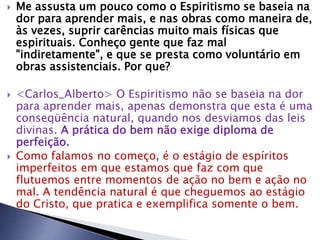 Me assusta um pouco como o Espiritismo se baseia na
dor para aprender mais, e nas obras como maneira de,
às vezes, suprir carências muito mais físicas que
espirituais. Conheço gente que faz mal
"indiretamente", e que se presta como voluntário em
obras assistenciais. Por que?
 <Carlos_Alberto> O Espiritismo não se baseia na dor
para aprender mais, apenas demonstra que esta é uma
conseqüência natural, quando nos desviamos das leis
divinas. A prática do bem não exige diploma de
perfeição.
 Como falamos no começo, é o estágio de espíritos
imperfeitos em que estamos que faz com que
flutuemos entre momentos de ação no bem e ação no
mal. A tendência natural é que cheguemos ao estágio
do Cristo, que pratica e exemplifica somente o bem.
 