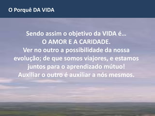 O Porquê DA VIDA
Sendo assim o objetivo da VIDA é…
O AMOR E A CARIDADE.
Ver no outro a possibilidade da nossa
evolução; de que somos viajores, e estamos
juntos para o aprendizado mútuo!
Auxiliar o outro é auxiliar a nós mesmos.
 