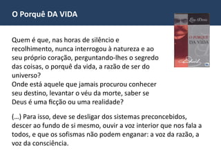 O Porquê DA VIDA
Quem é que, nas horas de silêncio e
recolhimento, nunca interrogou à natureza e ao
seu próprio coração, perguntando-lhes o segredo
das coisas, o porquê da vida, a razão de ser do
universo?
Onde está aquele que jamais procurou conhecer
seu destino, levantar o véu da morte, saber se
Deus é uma ficção ou uma realidade?
(…) Para isso, deve se desligar dos sistemas preconcebidos,
descer ao fundo de si mesmo, ouvir a voz interior que nos fala a
todos, e que os sofismas não podem enganar: a voz da razão, a
voz da consciência.
 