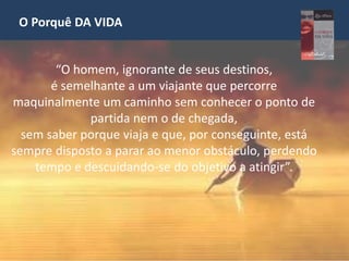 O Porquê DA VIDA
“O homem, ignorante de seus destinos,
é semelhante a um viajante que percorre
maquinalmente um caminho sem conhecer o ponto de
partida nem o de chegada,
sem saber porque viaja e que, por conseguinte, está
sempre disposto a parar ao menor obstáculo, perdendo
tempo e descuidando-se do objetivo a atingir”.
 