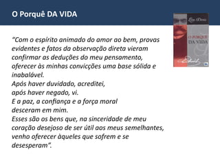 O Porquê DA VIDA
“Com o espírito animado do amor ao bem, provas
evidentes e fatos da observação direta vieram
confirmar as deduções do meu pensamento,
oferecer às minhas convicções uma base sólida e
inabalável.
Após haver duvidado, acreditei,
após haver negado, vi.
E a paz, a confiança e a força moral
desceram em mim.
Esses são os bens que, na sinceridade de meu
coração desejoso de ser útil aos meus semelhantes,
venho oferecer àqueles que sofrem e se
desesperam”.
 