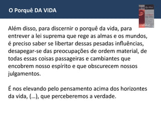 O Porquê DA VIDA
Além disso, para discernir o porquê da vida, para
entrever a lei suprema que rege as almas e os mundos,
é preciso saber se libertar dessas pesadas influências,
desapegar-se das preocupações de ordem material, de
todas essas coisas passageiras e cambiantes que
encobrem nosso espírito e que obscurecem nossos
julgamentos.
É nos elevando pelo pensamento acima dos horizontes
da vida, (…), que perceberemos a verdade.
 