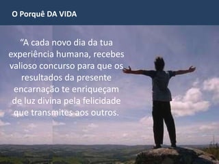 O Porquê DA VIDA
“A cada novo dia da tua
experiência humana, recebes
valioso concurso para que os
resultados da presente
encarnação te enriqueçam
de luz divina pela felicidade
que transmites aos outros.
 