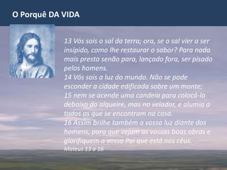 O Porquê DA VIDA
13 Vós sois o sal da terra; ora, se o sal vier a ser
insípido, como lhe restaurar o sabor? Para nada
mais presta senão para, lançado fora, ser pisado
pelos homens.
14 Vós sois a luz do mundo. Não se pode
esconder a cidade edificada sobre um monte;
15 nem se acende uma candeia para colocá-la
debaixo do alqueire, mas no velador, e alumia a
todos os que se encontram na casa.
16 Assim brilhe também a vossa luz diante dos
homens, para que vejam as vossas boas obras e
glorifiquem a vosso Pai que está nos céus.
Mateus 13 a 16
 