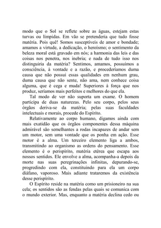 modo que o Sol se reflete sobre as águas, estejam estas
turvas ou límpidas. Em vão se pretenderia que tudo fosse
matéria. Pois quê! Somos susceptíveis de amor e bondade;
amamos a virtude, a dedicação, o heroísmo; o sentimento da
beleza moral está gravado em nós; a harmonia das leis e das
coisas nos penetra, nos inebria; e nada de tudo isso nos
distinguiria da matéria? Sentimos, amamos, possuímos a
consciência, à vontade e a razão, e procederíamos duma
causa que não possui essas qualidades em nenhum grau,
duma causa que não sente, não ama, nem conhece coisa
alguma, que é cega e muda! Superiores à força que nos
produz, seríamos mais perfeitos e melhores do que ela.
Tal modo de ver não suporta um exame. O homem
participa de duas naturezas. Pelo seu corpo, pelos seus
órgãos deriva-se da matéria; pelas suas faculdades
intelectuais e morais, procede do Espírito.
Relativamente ao corpo humano, digamos ainda com
mais exatidão que os órgãos componentes dessa máquina
admirável são semelhantes a rodas incapazes de andar sem
um motor, sem uma vontade que os ponha em ação. Esse
motor é a alma. Um terceiro elemento liga a ambos,
transmitindo ao organismo as ordens do pensamento. Esse
elemento é o perispírito, matéria etérea que escapa aos
nossos sentidos. Ele envolve a alma, acompanha-a depois da
morte nas suas peregrinações infinitas, depurando-se,
progredindo com ela, constituindo para ela um corpo
diáfano, vaporoso. Mais adiante trataremos da existência
desse perispírito.
O Espírito reside na matéria como um prisioneiro na sua
cela; os sentidos são as fendas pelas quais se comunica com
o mundo exterior. Mas, enquanto a matéria declina cedo ou
 