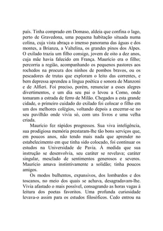 país. Tinha comprado em Domaso, aldeia que confina o lago,
perto de Gravedona, uma pequena habitação situada numa
colina, cuja vista abraça o imenso panorama das águas e dos
montes, a Brianza, a Valtelina, os grandes pinos dos Alpes.
O exilado trazia um filho consigo, jovem de oito a dez anos,
cuja mãe havia falecido em França. Maurício era o filho;
percorria a região, acompanhando os pequenos pastores aos
rochedos na procura dos ninhos de pombos bravos, ou os
pescadores de trutas que exploram o leito das correntes, e
bem depressa aprendeu a língua poética e sonora de Manzoni
e de Alfieri. Foi preciso, porém, renunciar a esses alegres
divertimentos, e um dia seu pai o levou a Como, onde
tomaram a estrada de ferro de Milão. Chegados a esta grande
cidade, o primeiro cuidado do exilado foi colocar o filho em
um dos melhores colégios, voltando depois a encerrar-se no
seu pavilhão onde vivia só, com uns livros e uma velha
criada.
Maurício fez rápidos progressos. Sua viva inteligência,
sua prodigiosa memória prestaram-lhe tão bons serviços que,
em poucos anos, não tendo mais nada que aprender no
estabelecimento em que tinha sido colocado, foi continuar os
estudos na Universidade de Pavia. À medida que sua
instrução se desenvolvia, seu caráter se revelava; caráter
singular, mesclado de sentimentos generosos e severos.
Maurício amava instintivamente a solidão; tinha poucos
amigos.
Os modos bulhentos, expansivos, dos lombardos e dos
toscanos, no meio dos quais se achava, desagradavam-lhe.
Vivia afastado o mais possível, consagrando as horas vagas à
leitura dos poetas favoritos. Uma profunda curiosidade
levava-o assim para os estudos filosóficos. Cedo entrou na
 