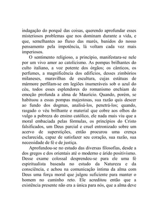 indagação do porquê das coisas, querendo aprofundar esses
misteriosos problemas que nos dominam durante a vida, e
que, semelhantes ao fluxo das marés, banidos do nosso
pensamento pela impotência, lá voltam cada vez mais
imperiosos.
O sentimento religioso, a princípio, manifestara-se nele
por um vivo amor ao catolicismo. As pompas brilhantes do
culto italiano, a voz potente dos órgãos; os cânticos, os
perfumes, a magnificência dos edifícios, desses zimbórios
milaneses, maravilhas de escultura, cujas estátuas de
mármore perfilam-se em legiões inumeráveis sob o azul do
céu, todos esses esplendores do romanismo enchiam de
emoção profunda a alma de Maurício. Quando, porém, se
habituou a essas pompas majestosas, sua razão quis descer
ao fundo dos dogmas, analisá-los, penetrá-los; quando,
rasgado o véu brilhante e material que cobre aos olhos do
vulgo a pobreza do ensino católico, ele nada mais viu que a
moral embaciada pelas fórmulas, os princípios do Cristo
falsificados, um Deus parcial e cruel entronizado sobre um
acervo de superstições, então procurou uma crença
esclarecida, capaz de satisfazer seu coração, sua razão, sua
necessidade de fé e de justiça.
Aprofundou-se no estudo das diversas filosofias, desde a
dos gregos e dos orientais até o moderno e árido positivismo.
Desse exame colossal desprendeu-se para ele uma fé
espiritualista baseada no estudo da Natureza e da
consciência, e achou na comunicação íntima da alma com
Deus uma força moral que julgou suficiente para manter o
homem no caminho reto. Ele acreditou então que a
existência presente não era a única para nós, que a alma deve
 