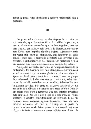 elevar-se pelas vidas sucessivas e sempre renascentes para a
perfeição.
III
Era principalmente na época das viagens, bem curtas por
sua vontade, que Maurício fazia à residência paterna, e
mesmo durante as excursões que se lhes seguiam, que seu
pensamento, estimulado pela poesia da Natureza, elevava-se
para Deus, num impulso rápido e seguro. Aprazia-se então
em vagar por entre as montanhas, em percorrer os sítios
escuros onde ecoa o murmúrio constante das torrentes e das
cascatas, e embrenhava-se nas florestas de pinheiros e faias,
que cobrem com suas sombrias copas a encosta dos Alpes.
As rajadas de vento, curvando as ramagens, lançando na
profundeza dos bosques suas notas lânguidas e harmoniosas,
semelhantes ao toque de um órgão invisível, o marulhar das
águas resplandecentes, o cântico das aves, o soar longínquo
do machado do lenhador nos troncos das árvores, todas essas
vozes da solidão embalavam seu espírito, falavam-lhe uma
linguagem pacífica. Por entre os píncaros banhados de luz,
por entre as abóbadas de verdura, sua prece subia a Deus de
um modo mais puro e fervoroso que nos templos invadidos
pela multidão. No seio dos bosques odoríferos, os retiros
sombrios e ocultos convidavam-no ao repouso. E os mil
rumores desta natureza agreste formavam para ele uma
melodia deliciosa, de que se embriagava, a ponto de
esquecer as horas e de deixar passar o momento do regresso.
Urgia entretanto arrancar-se a essas delícias dos olhos e do
 