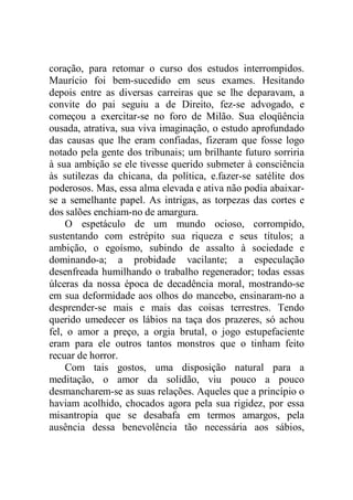 coração, para retomar o curso dos estudos interrompidos.
Maurício foi bem-sucedido em seus exames. Hesitando
depois entre as diversas carreiras que se lhe deparavam, a
convite do pai seguiu a de Direito, fez-se advogado, e
começou a exercitar-se no foro de Milão. Sua eloqüência
ousada, atrativa, sua viva imaginação, o estudo aprofundado
das causas que lhe eram confiadas, fizeram que fosse logo
notado pela gente dos tribunais; um brilhante futuro sorriria
à sua ambição se ele tivesse querido submeter à consciência
às sutilezas da chicana, da política, e.fazer-se satélite dos
poderosos. Mas, essa alma elevada e ativa não podia abaixar-
se a semelhante papel. As intrigas, as torpezas das cortes e
dos salões enchiam-no de amargura.
O espetáculo de um mundo ocioso, corrompido,
sustentando com estrépito sua riqueza e seus títulos; a
ambição, o egoísmo, subindo de assalto à sociedade e
dominando-a; a probidade vacilante; a especulação
desenfreada humilhando o trabalho regenerador; todas essas
úlceras da nossa época de decadência moral, mostrando-se
em sua deformidade aos olhos do mancebo, ensinaram-no a
desprender-se mais e mais das coisas terrestres. Tendo
querido umedecer os lábios na taça dos prazeres, só achou
fel, o amor a preço, a orgia brutal, o jogo estupefaciente
eram para ele outros tantos monstros que o tinham feito
recuar de horror.
Com tais gostos, uma disposição natural para a
meditação, o amor da solidão, viu pouco a pouco
desmancharem-se as suas relações. Aqueles que a princípio o
haviam acolhido, chocados agora pela sua rigidez, por essa
misantropia que se desabafa em termos amargos, pela
ausência dessa benevolência tão necessária aos sábios,
 