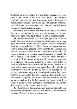 afastaram-se de Maurício e o deixaram entregue aos seus
sonhos. O vácuo fazia-se ao seu redor. Um desgosto
profundo apoderou-se do jovem advogado. Rejeitou as
causas mais ou menos duvidosas que lhe queriam confiar, e
viu assim reduzir-se o número dos clientes. Suas brilhantes
faculdades ficaram sem utilidade.
Invadia-o um sombrio abatimento, quando, de Domaso,
lhe chegou à notícia de que seu pai, gravemente doente,
chamava-o para perto de si. Maurício partiu imediatamente.
O exilado, devorado pela nostalgia, por esse amor do
torrão natal, por essa necessidade da pátria que coisa alguma
pode substituir, lutava em vão contra um mal incurável.
Cedo morreu nos braços do filho. Essa morte derramou uma
sombra ainda mais espessa sobre a fronte de Maurício; sua
tristeza, sua melancolia naturais cresceram. Renunciou ao
foro e instalou-se na pequena casa solitária que o falecido lhe
havia legado. Seu tempo foi dividido entre leituras e
excursões. Muitas vezes, desde manhã, tomava a espingarda
e, a pretexto de caçar, percorria a região em todos os
sentidos, caminhando ao acaso, indiferente aos obstáculos. A
caça podia passar impunemente perto dele. Mergulhado em
intermináveis ilusões, pouco se lhe dava persegui-Ia. Às
vezes assentava-se nalgum rochedo dominando o lago, para
observar o movimento dos barcos deslizando ao impulso dos
remadores, as águias descrevendo círculos imensos no céu,
as lentas declinações da luz durante as horas da tarde, e
somente quando a noite começava a estender seu véu sobre a
Terra é que ele cuidava em voltar a casa.
Foi durante uma dessas excursões que, surpreendido pela
tempestade, refugiou-se em casa dos Gerosi, e ali encontrou
Giovana. Desde esse dia sua vida mudou.
 