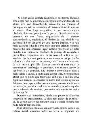 O olhar dessa donzela reanimou-o no mesmo instante.
Um alegre raio de esperança atravessou a obscuridade da sua
alma; uma voz desconhecida cantou-lhe no coração. A
princípio, ele não se apercebeu do novo sentimento que em
si nascia. Uma força magnética, a que instintivamente
obedecia, levava-o para junto da jovem. Quando ela estava
presente, na sua frente, esquecia-se de si mesmo,
contemplando-a, ouvindo-a. O timbre de sua cândida voz
acordava-lhe no ser ecos de uma doçura infinita. Via nela
mais que uma filha da Terra, mais que uma criatura humana;
parecia-lhe uma aparição fugaz, reflexo misterioso de outro
mundo, um tesouro de bondade, de pureza, de caridade, a
quem Deus emprestara uma forma sensível, a fim de que,
vendo-a, os homens pudessem compreender as perfeições
celestes e a elas aspirar. A presença de Giovana arrancava-o
da sua misantropia. Ela fazia emanar de si uma onda de
pensamentos benfazejos e generosos, um ardente desejo de
ser bom e de consolar. Seu exemplo convidava-o para o
bem; sentia o vácuo, a inutilidade de sua vida, e compreendia
afinal que há muito que fazer aqui embaixo, e que não deve
fugir dos homens ou encerrar-se numa indiferença egoística.
Interessava-se agora pelas dores alheias; pensava muito mais
nas crianças, nos deserdados deste mundo, em todos aqueles
que a adversidade oprime; procurava avidamente os meios
de lhes ser útil.
Durante suas entrevistas, ainda que pouco se falassem,
trocavam mil pensamentos. A alma tem meios de exprimir-
se, de comunicar-se ocultamente, que a ciência humana não
pode definir nem analisar.
Uma atmosfera fluídica, em correlação íntima com o seu
estado moral, circunda todos os seres, e, segundo sua
 