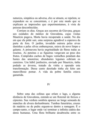 natureza, simpática ou adversa, eles se atraem, se repelem, se
expandem ou se concentram, e é por este modo que se
explicam as impressões que experimentamos, à vista de
pessoas desconhecidas.
Corriam os dias. Graças aos socorros de Giovana, graças
aos cuidados do médico de Gravedona, cujas visitas
Maurício pagava, Marta havia recuperado a saúde. No dia
em que ela pôde sair, uma surpresa agradável a esperava da
parte de fora. O jardim, invadido outrora pelas ervas
daninhas e pelas silvas embaraçosas, estava de novo limpo e
galante. A primavera havia engrinaldado de flores todas as
roseiras. As pereiras e as figueiras vergavam ao peso dos
frutos. Compridos cachos de bagos vermelhos pendiam das
hastes das amoreiras; abundantes legumes cobriam os
canteiros. Um hábil jardineiro, enviado por Maurício, tinha
podado as árvores, tratado da vinha e operado esta
transformação. Desse canto desolado tinha ele feito um
maravilhoso pomar. A vida da pobre família estava
garantida.
IV
Sobre uma das colinas que orlam o lago, a alguma
distância de Gravedona, estende-se um florestal de freixos e
ciprestes. Sua verdura sombria aparece ao longe semeada de
manchas de alvura deslumbrante. Tumbas funerárias, cruzes
de madeira ou de pedra erguem-se dentre a ramagem. É o
campo-santo, o lugar onde vai terminar a infinita cadeia das
dores humanas. Uma flora brilhante desabrocha entre os
 