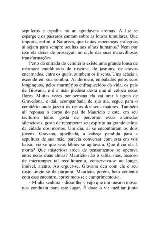 sepulcros e espalha no ar agradáveis aromas. A luz se
esparge e os pássaros cantam sobre as lousas tumulares. Que
importa, enfim, à Natureza, que tantas esperanças e alegrias
aí sejam para sempre ocultas aos olhos humanos? Nem por
isso ela deixa de prosseguir no ciclo das suas maravilhosas
transformações.
Perto da entrada do cemitério existe uma grande lousa de
mármore emoldurada de roseiras, de jasmins, de cravos
encarnados, entre os quais. zumbem os insetos. Uma acácia a
esconde em sua sombra. Aí dormem, embalados pelos ecos
longínquos, pelos murmúrios enfraquecidos da vida, os pais
de Giovana, e é a mão piedosa desta que aí coloca essas
flores. Muitas vezes por semana ela vai orar à igreja de
Gravedona, e daí, acompanhada de sua aia, segue para o
cemitério onde jazem os restos dos seus maiores. Também
ali repousa o corpo do pai de Maurício e este, em seu
taciturno tédio, gosta de percorrer essas alamedas
silenciosas, gosta de retemperar seu espírito na grande calma
da cidade dos mortos. Um dia, aí se encontraram os dois
jovens. Giovana, ajoelhada, a cabeça pendida para a
sepultura de sua mãe, parecia conversar com esta em voz
baixa; via-se que seus lábios se agitavam. Que dizia ela à
morta? Que misteriosa troca de pensamentos se operava
entre essas duas almas? Maurício não o sabia, mas, receoso
de interromper tal recolhimento, conservava-se ao longe,
imóvel, atento. Ao erguer-se, Giovana deu com ele e seu
rosto tingiu-se de púrpura. Maurício, porém, bem contente
com esse encontro, aproximou-se e cumprimentou-a.
- Minha senhora - disse-lhe -, vejo que um mesmo móvel
nos conduziu para este lugar. É doce o vir meditar junto
 