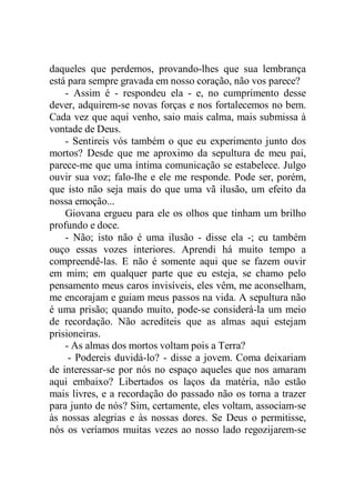 daqueles que perdemos, provando-lhes que sua lembrança
está para sempre gravada em nosso coração, não vos parece?
- Assim é - respondeu ela - e, no cumprimento desse
dever, adquirem-se novas forças e nos fortalecemos no bem.
Cada vez que aqui venho, saio mais calma, mais submissa à
vontade de Deus.
- Sentireis vós também o que eu experimento junto dos
mortos? Desde que me aproximo da sepultura de meu pai,
parece-me que uma íntima comunicação se estabelece. Julgo
ouvir sua voz; falo-lhe e ele me responde. Pode ser, porém,
que isto não seja mais do que uma vã ilusão, um efeito da
nossa emoção...
Giovana ergueu para ele os olhos que tinham um brilho
profundo e doce.
- Não; isto não é uma ilusão - disse ela -; eu também
ouço essas vozes interiores. Aprendi há muito tempo a
compreendê-las. E não é somente aqui que se fazem ouvir
em mim; em qualquer parte que eu esteja, se chamo pelo
pensamento meus caros invisíveis, eles vêm, me aconselham,
me encorajam e guiam meus passos na vida. A sepultura não
é uma prisão; quando muito, pode-se considerá-la um meio
de recordação. Não acrediteis que as almas aqui estejam
prisioneiras.
- As almas dos mortos voltam pois a Terra?
- Podereis duvidá-lo? - disse a jovem. Coma deixariam
de interessar-se por nós no espaço aqueles que nos amaram
aqui embaixo? Libertados os laços da matéria, não estão
mais livres, e a recordação do passado não os torna a trazer
para junto de nós? Sim, certamente, eles voltam, associam-se
às nossas alegrias e às nossas dores. Se Deus o permitisse,
nós os veríamos muitas vezes ao nosso lado regozijarem-se
 