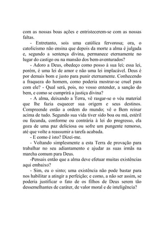 com as nossas boas ações e entristecerem-se com as nossas
faltas.
- Entretanto, sois uma católica fervorosa; ora, o
catolicismo não ensina que depois da morte a alma é julgada
e, segundo a sentença divina, permanece eternamente no
lugar do castigo ou na mansão dos bem-aventurados?
- Adoro a Deus, obedeço como posso à sua lei; essa lei,
porém, é uma lei de amor e não uma lei implacável. Deus é
por demais bom e justo para punir eternamente. Conhecendo
a fraqueza do homem, como poderia mostrar-se cruel para
com ele? - Qual será, pois, no vosso entender, a sanção do
bem, e como se cumprirá a justiça divina?
- A alma, deixando a Terra, vê rasgar-se o véu material
que lhe fazia esquecer sua origem e seus destinos.
Compreende então a ordem do mundo; vê o Bem reinar
acima de tudo. Segundo sua vida tiver sido boa ou má, estéril
ou fecunda, conforme ou contrária à lei do progresso, ela
goza de uma paz deliciosa ou sofre um pungente remorso,
até que volte a reassumir a tarefa acabada.
- E como é isto? Dizei-me.
- Voltando simplesmente a esta Terra de provação para
trabalhar no seu adiantamento e ajudar as suas irmãs na
marcha comum para Deus.
-Pensais então que a alma deve efetuar muitas existências
aqui embaixo?
- Sim, eu o sinto; uma existência não pode bastar para
nos habilitar a atingir a perfeição; e como, a não ser assim, se
poderia justificar o fato de os filhos de Deus serem tão
dessemelhantes de caráter, de valor moral e de inteligência?
 